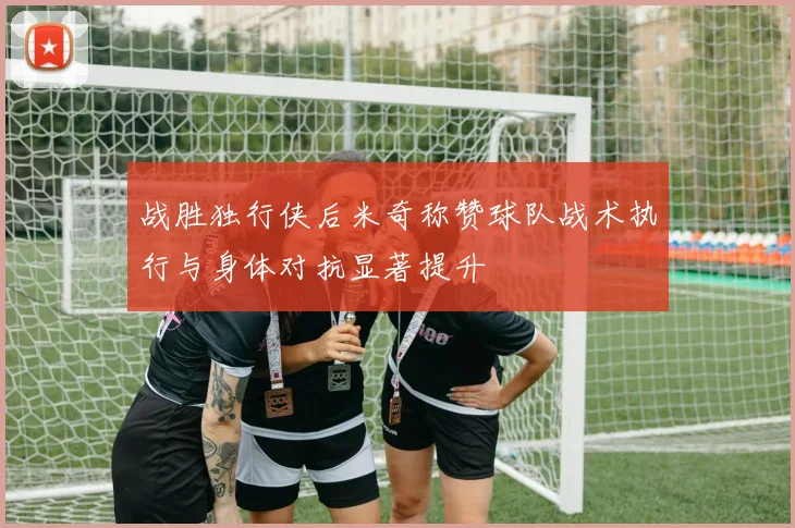 战胜独行侠后米奇称赞球队战术执行与身体对抗显著提升