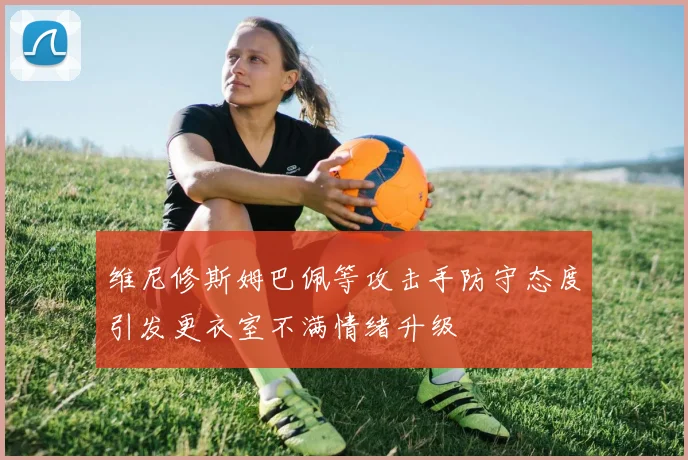 维尼修斯姆巴佩等攻击手防守态度引发更衣室不满情绪升级