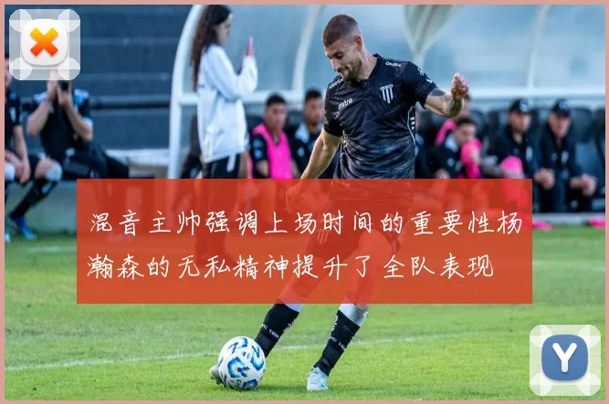 混音主帅强调上场时间的重要性杨瀚森的无私精神提升了全队表现