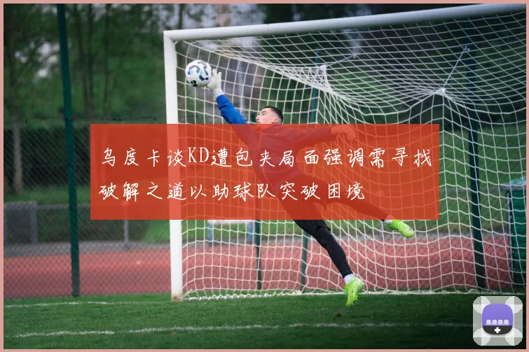 乌度卡谈KD遭包夹局面强调需寻找破解之道以助球队突破困境