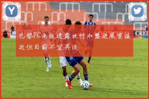 巴黎FC老板透露坎特加盟进展曾接近但目前不宜再谈