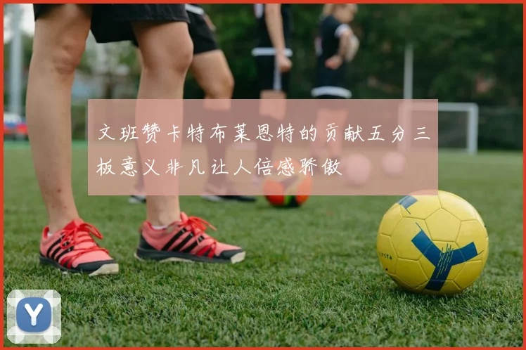 文班赞卡特布莱恩特的贡献五分三板意义非凡让人倍感骄傲