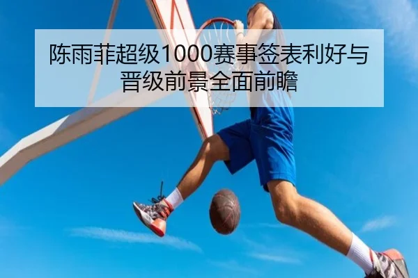陈雨菲超级1000赛事签表利好与晋级前景全面前瞻